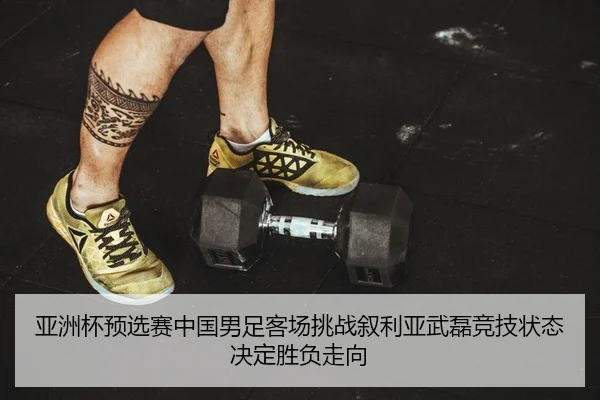 亚洲杯预选赛中国男足客场挑战叙利亚武磊竞技状态决定胜负走向